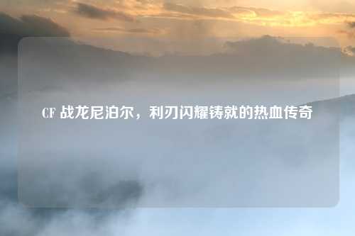 CF 战龙尼泊尔,利刃闪耀铸就的热血传奇