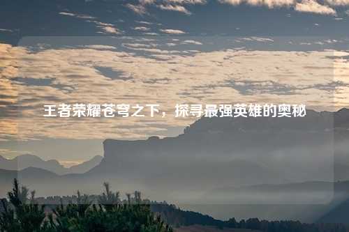 王者荣耀苍穹之下，探寻最强英雄的奥秘