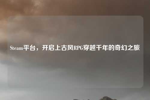 Steam平台,开启上古风RPG穿越千年的奇幻之旅