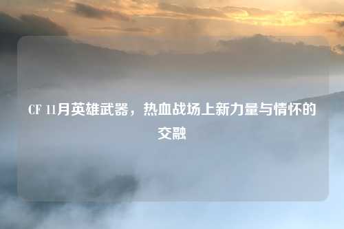 CF 11月英雄武器，热血战场上新力量与情怀的交融