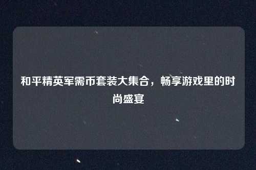 和平精英军需币套装大集合，畅享游戏里的时尚盛宴