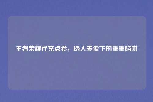 王者荣耀代充点卷,诱人表象下的重重陷阱