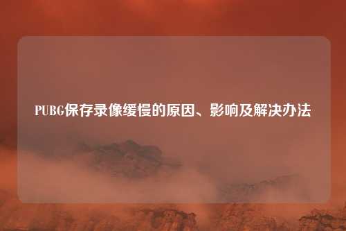 PUBG保存录像缓慢的原因、影响及解决办法