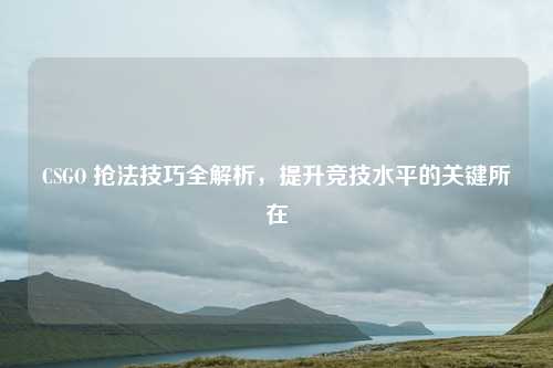 CSGO 抢法技巧全解析，提升竞技水平的关键所在