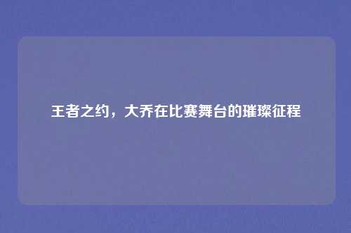 王者之约,大乔在比赛舞台的璀璨征程