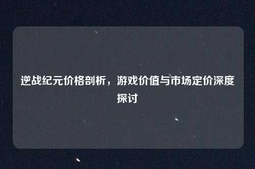 逆战纪元价格剖析,游戏价值与市场定价深度探讨