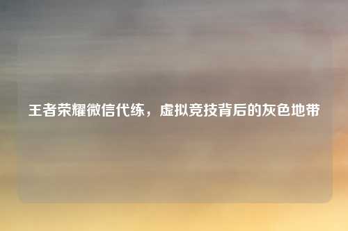 王者荣耀微信代练,虚拟竞技背后的灰色地带