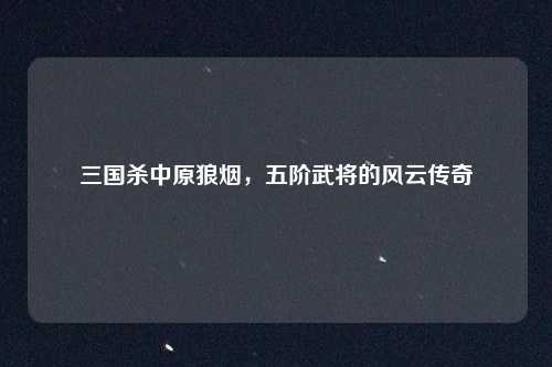 三国杀中原狼烟,五阶武将的风云传奇