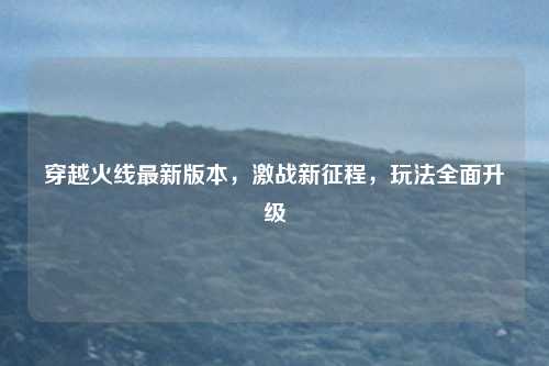 穿越火线最新版本,激战新征程,玩法全面升级