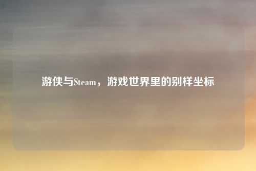 游侠与Steam，游戏世界里的别样坐标