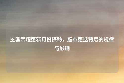 王者荣耀更新月份探秘,版本更迭背后的规律与影响
