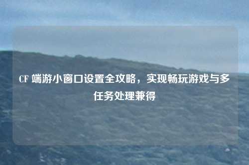 CF 端游小窗口设置全攻略,实现畅玩游戏与多任务处理兼得