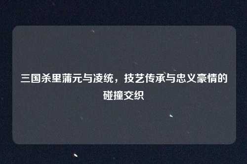 三国杀里蒲元与凌统,技艺传承与忠义豪情的碰撞交织