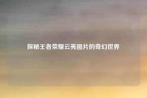 探秘王者荣耀云亮图片的奇幻世界