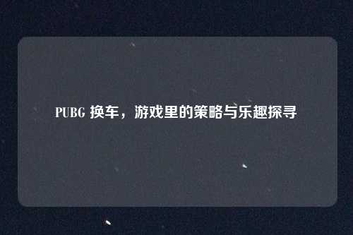 PUBG 换车,游戏里的策略与乐趣探寻