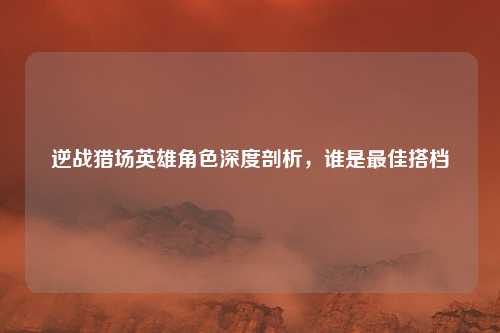 逆战猎场英雄角色深度剖析，谁是最佳搭档