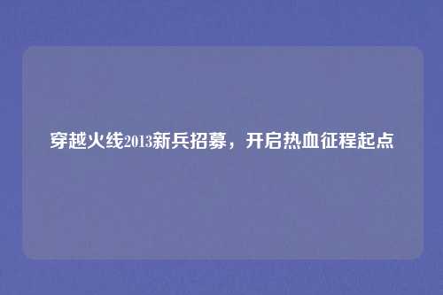 穿越火线2013新兵招募,开启热血征程起点