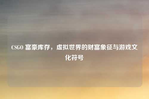 CSGO 富豪库存,虚拟世界的财富象征与游戏文化符号