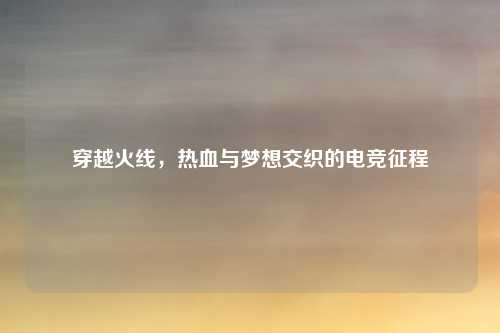 穿越火线，热血与梦想交织的电竞征程