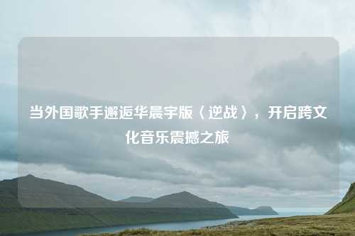当外国歌手邂逅华晨宇版〈逆战〉,开启跨文化音乐震撼之旅