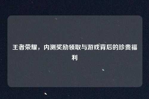 王者荣耀,内测奖励领取与游戏背后的珍贵福利