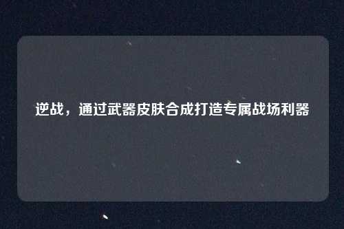 逆战,通过武器皮肤合成打造专属战场利器