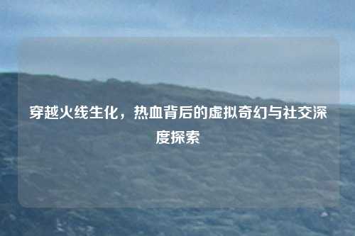 穿越火线生化,热血背后的虚拟奇幻与社交深度探索