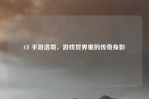 CF 手游洛哥，游戏世界里的传奇身影