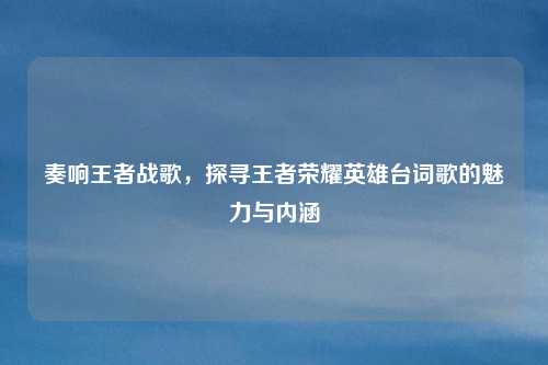 奏响王者战歌,探寻王者荣耀英雄台词歌的魅力与内涵