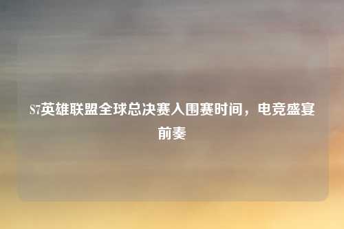 S7英雄联盟全球总决赛入围赛时间,电竞盛宴前奏