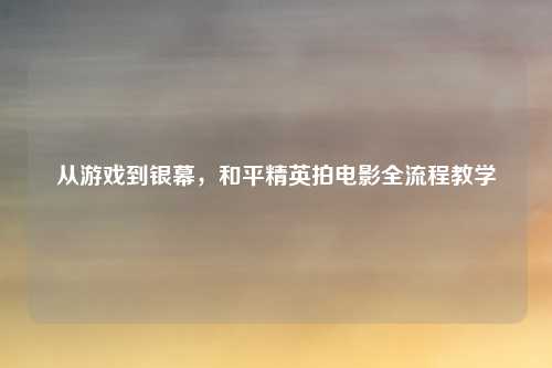 从游戏到银幕,和平精英拍电影全流程教学