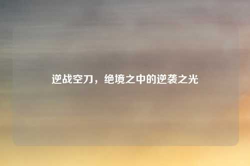逆战空刀,绝境之中的逆袭之光