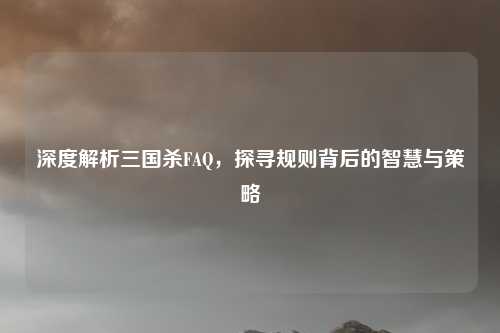 深度解析三国杀FAQ,探寻规则背后的智慧与策略