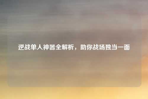 逆战单人神器全解析,助你战场独当一面