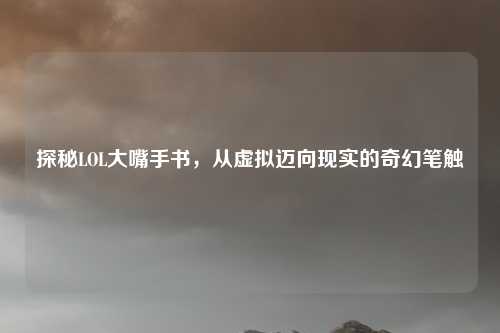 探秘LOL大嘴手书,从虚拟迈向现实的奇幻笔触