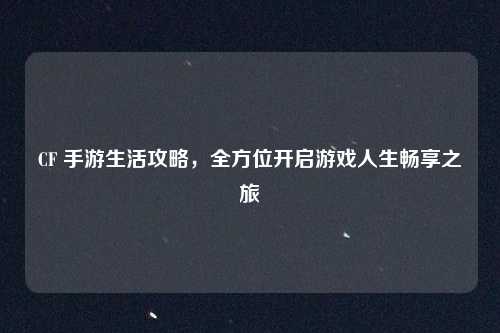 CF 手游生活攻略,全方位开启游戏人生畅享之旅