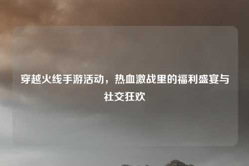 穿越火线手游活动,热血激战里的福利盛宴与社交狂欢