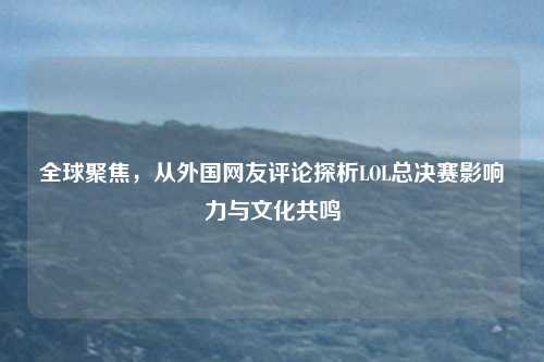 全球聚焦,从外国网友评论探析LOL总决赛影响力与文化共鸣