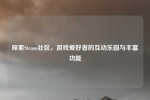 探索Steam社区,游戏爱好者的互动乐园与丰富功能