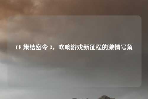 CF 集结密令 3,吹响游戏新征程的激情号角
