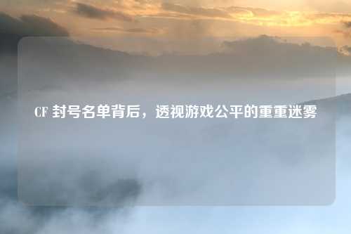 CF 封号名单背后，透视游戏公平的重重迷雾