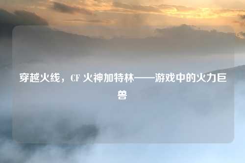 穿越火线，CF 火神加特林——游戏中的火力巨兽