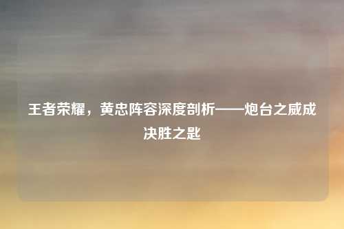 王者荣耀,黄忠阵容深度剖析——炮台之威成决胜之匙