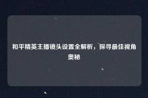 和平精英主播镜头设置全解析,探寻最佳视角奥秘