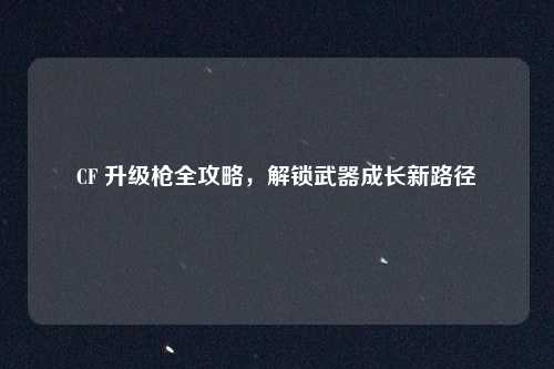 CF 升级枪全攻略,解锁武器成长新路径