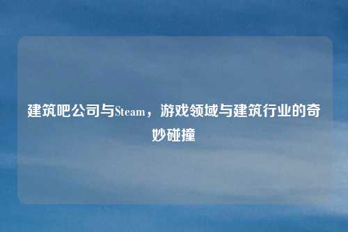 建筑吧公司与Steam,游戏领域与建筑行业的奇妙碰撞