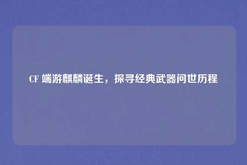 CF 端游麒麟诞生,探寻经典武器问世历程