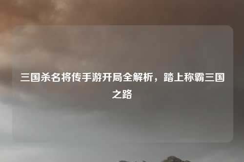 三国杀名将传手游开局全解析,踏上称霸三国之路
