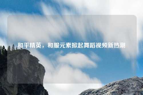 和平精英,和服元素掀起舞蹈视频新热潮