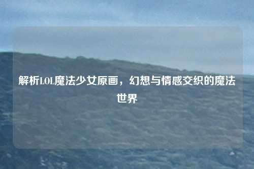 解析LOL魔法少女原画，幻想与情感交织的魔法世界